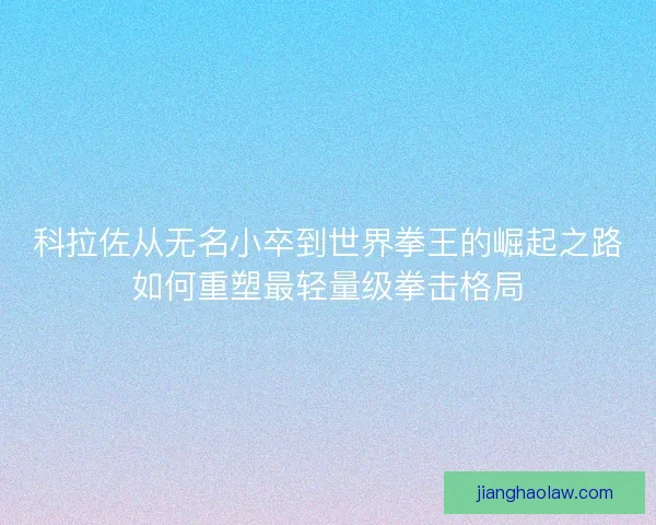 科拉佐从无名小卒到世界拳王的崛起之路如何重塑最轻量级拳击格局