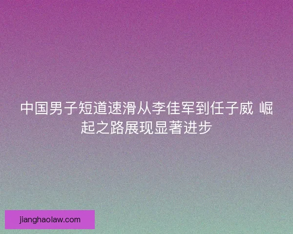 中国男子短道速滑从李佳军到任子威 崛起之路展现显著进步